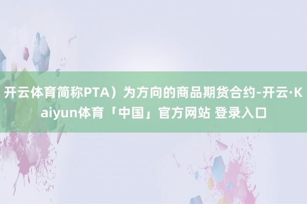 开云体育简称PTA）为方向的商品期货合约-开云·Kaiyun体育「中国」官方网站 登录入口