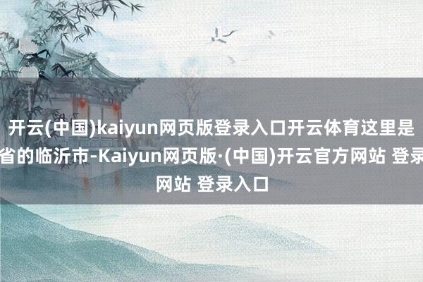 开云(中国)kaiyun网页版登录入口开云体育这里是山东省的临沂市-Kaiyun网页版·(中国)开云