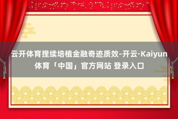 云开体育捏续培植金融奇迹质效-开云·Kaiyun体育「中国」官方网站 登录入口