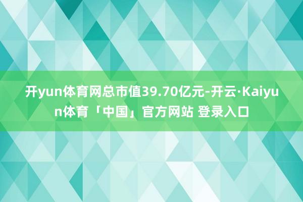 开yun体育网总市值39.70亿元-开云·Kaiyun体育「中国」官方网站 登录入口