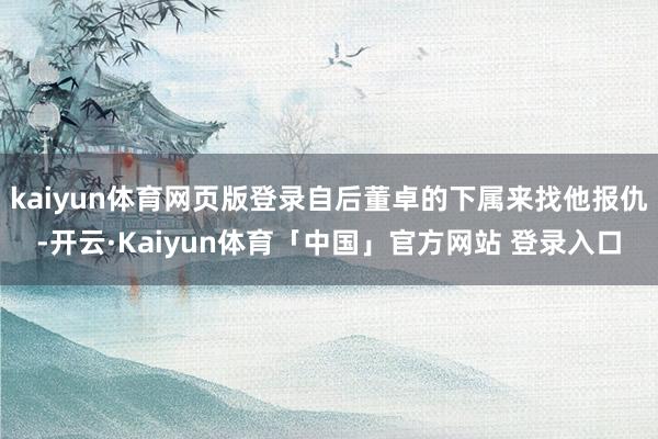 kaiyun体育网页版登录自后董卓的下属来找他报仇-开云·Kaiyun体育「中国」官方网站 登录入口