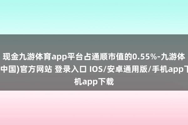 现金九游体育app平台占通顺市值的0.55%-九游体育(中国)官方网站 登录入口 IOS/安卓通用版