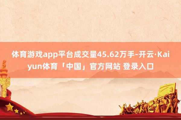 体育游戏app平台成交量45.62万手-开云·Kaiyun体育「中国」官方网站 登录入口