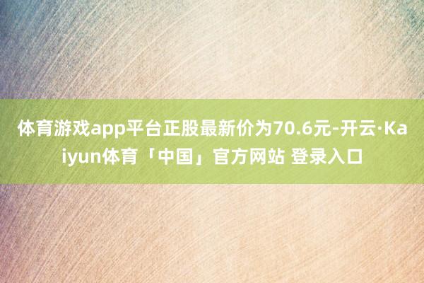 体育游戏app平台正股最新价为70.6元-开云·Kaiyun体育「中国」官方网站 登录入口