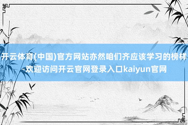 开云体育(中国)官方网站亦然咱们齐应该学习的榜样-欢迎访问开云官网登录入口kaiyun官网