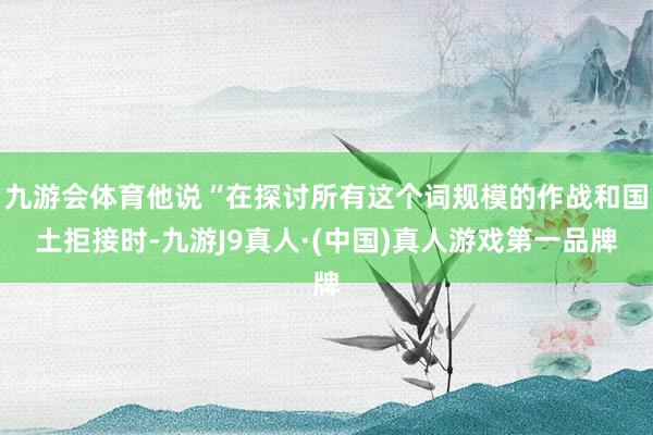 九游会体育他说“在探讨所有这个词规模的作战和国土拒接时-九游J9真人·(中国)真人游戏第一品牌