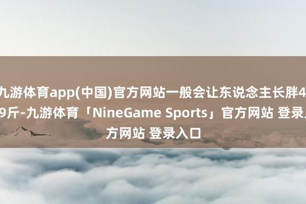 九游体育app(中国)官方网站一般会让东说念主长胖4.5～9斤-九游体育「NineGame Spor