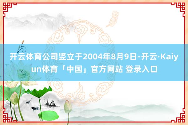 开云体育公司竖立于2004年8月9日-开云·Kaiyun体育「中国」官方网站 登录入口