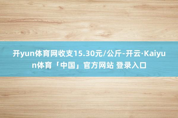 开yun体育网收支15.30元/公斤-开云·Kaiyun体育「中国」官方网站 登录入口