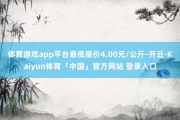 体育游戏app平台最低报价4.00元/公斤-开云·Kaiyun体育「中国」官方网站 登录入口