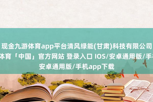 现金九游体育app平台清风绿能(甘肃)科技有限公司教化-九游体育「中国」官方网站 登录入口 IOS/