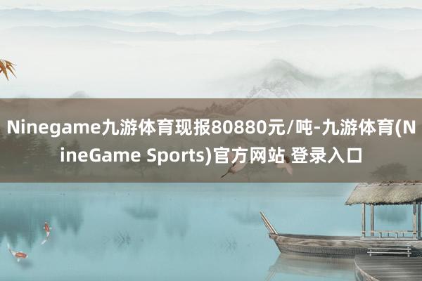 Ninegame九游体育现报80880元/吨-九游体育(NineGame Sports)官方网站 登