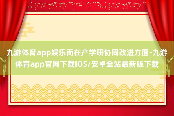 九游体育app娱乐　　而在产学研协同改进方面-九游体育app官网下载IOS/安卓全站最新版下载