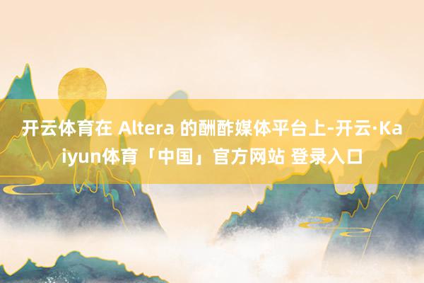 开云体育在 Altera 的酬酢媒体平台上-开云·Kaiyun体育「中国」官方网站 登录入口