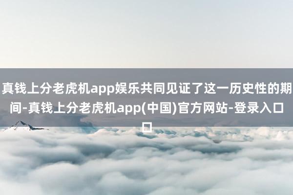 真钱上分老虎机app娱乐共同见证了这一历史性的期间-真钱上分老虎机app(中国)官方网站-登录入口