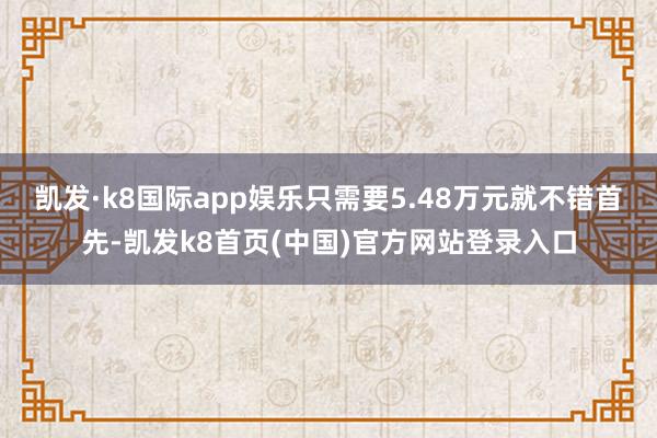 凯发·k8国际app娱乐只需要5.48万元就不错首先-凯发k8首页(中国)官方网站登录入口