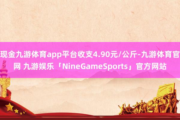 现金九游体育app平台收支4.90元/公斤-九游体育官网 九游娱乐「NineGameSports」官