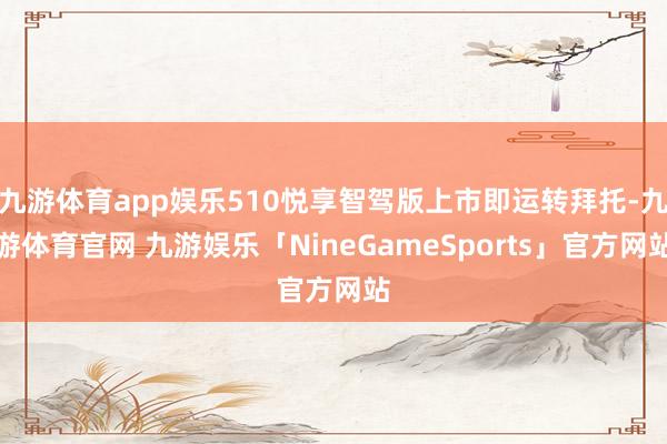 九游体育app娱乐510悦享智驾版上市即运转拜托-九游体育官网 九游娱乐「NineGameSport