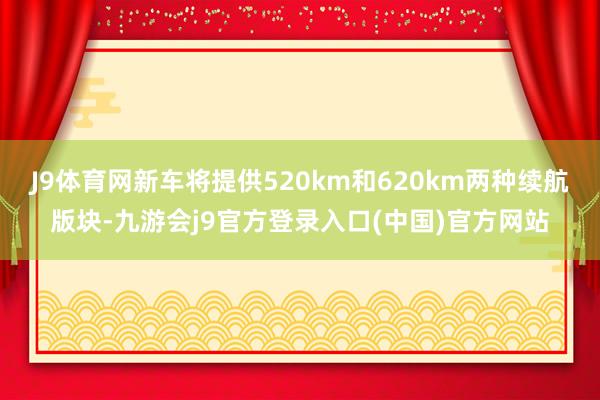 J9体育网新车将提供520km和620km两种续航版块-九游会j9官方登录入口(中国)官方网站