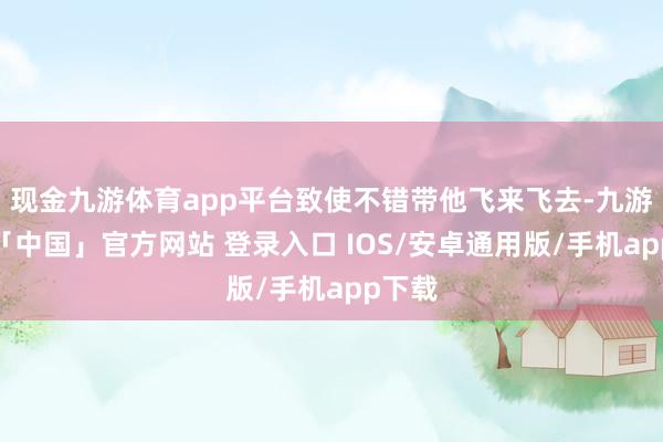 现金九游体育app平台致使不错带他飞来飞去-九游体育「中国」官方网站 登录入口 IOS/安卓通用版/