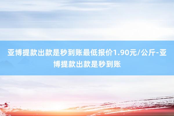 亚博提款出款是秒到账最低报价1.90元/公斤-亚博提款出款是秒到账