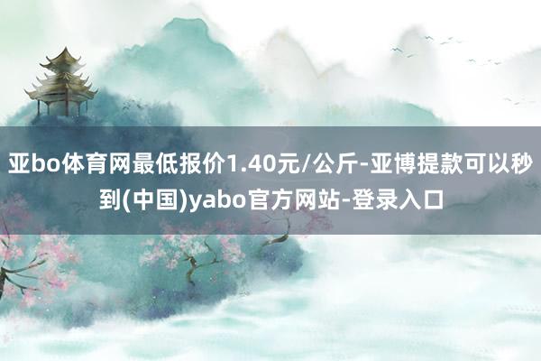 亚bo体育网最低报价1.40元/公斤-亚博提款可以秒到(中国)yabo官方网站-登录入口