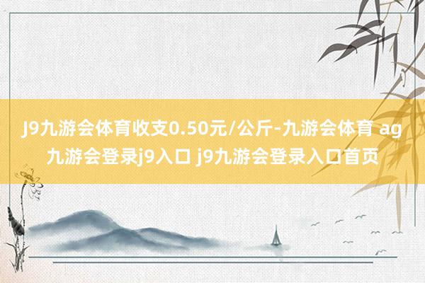 J9九游会体育收支0.50元/公斤-九游会体育 ag九游会登录j9入口 j9九游会登录入口首页