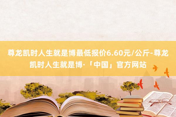 尊龙凯时人生就是博最低报价6.60元/公斤-尊龙凯时人生就是博·「中国」官方网站