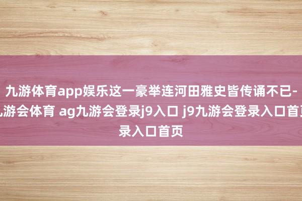 九游体育app娱乐这一豪举连河田雅史皆传诵不已-九游会体育 ag九游会登录j9入口 j9九游会登录入