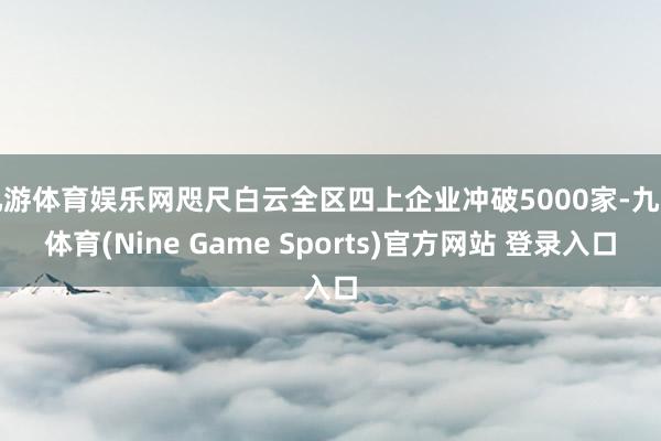 九游体育娱乐网咫尺白云全区四上企业冲破5000家-九游体育(Nine Game Sports)官方网