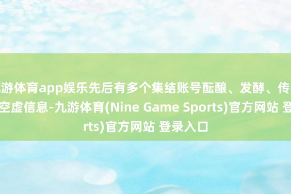 九游体育app娱乐先后有多个集结账号酝酿、发酵、传播、扩散空虚信息-九游体育(Nine Game S