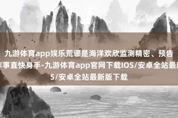 九游体育app娱乐荒谬是海洋欢欣监测精密、预告精确、作事直快身手-九游体育app官网下载IOS/安卓