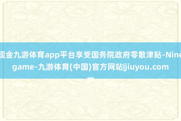 现金九游体育app平台享受国务院政府零散津贴-Ninegame-九游体育(中国)官方网站|jiuyo