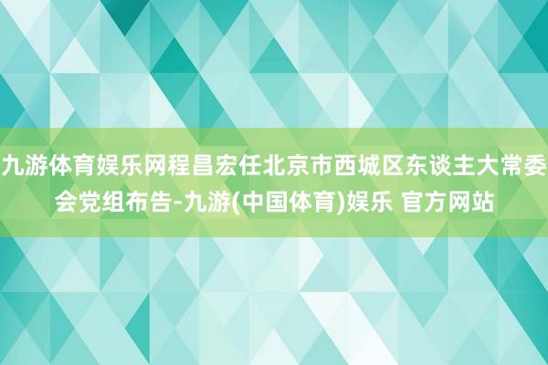 九游体育娱乐网程昌宏任北京市西城区东谈主大常委会党组布告-九游(中国体育)娱乐 官方网站